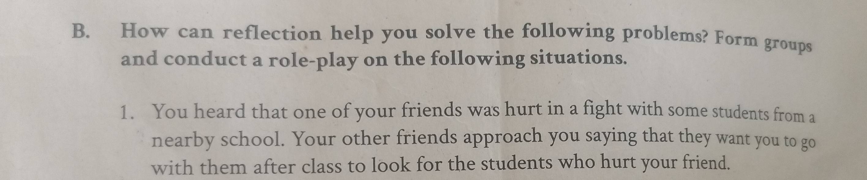 How can reflection help you solve the following problems? Form groups 
and conduct a role-play on the following situations. 
1. You heard that one of your friends was hurt in a fight with some students from a 
nearby school. Your other friends approach you saying that they want you to go 
with them after class to look for the students who hurt your friend.