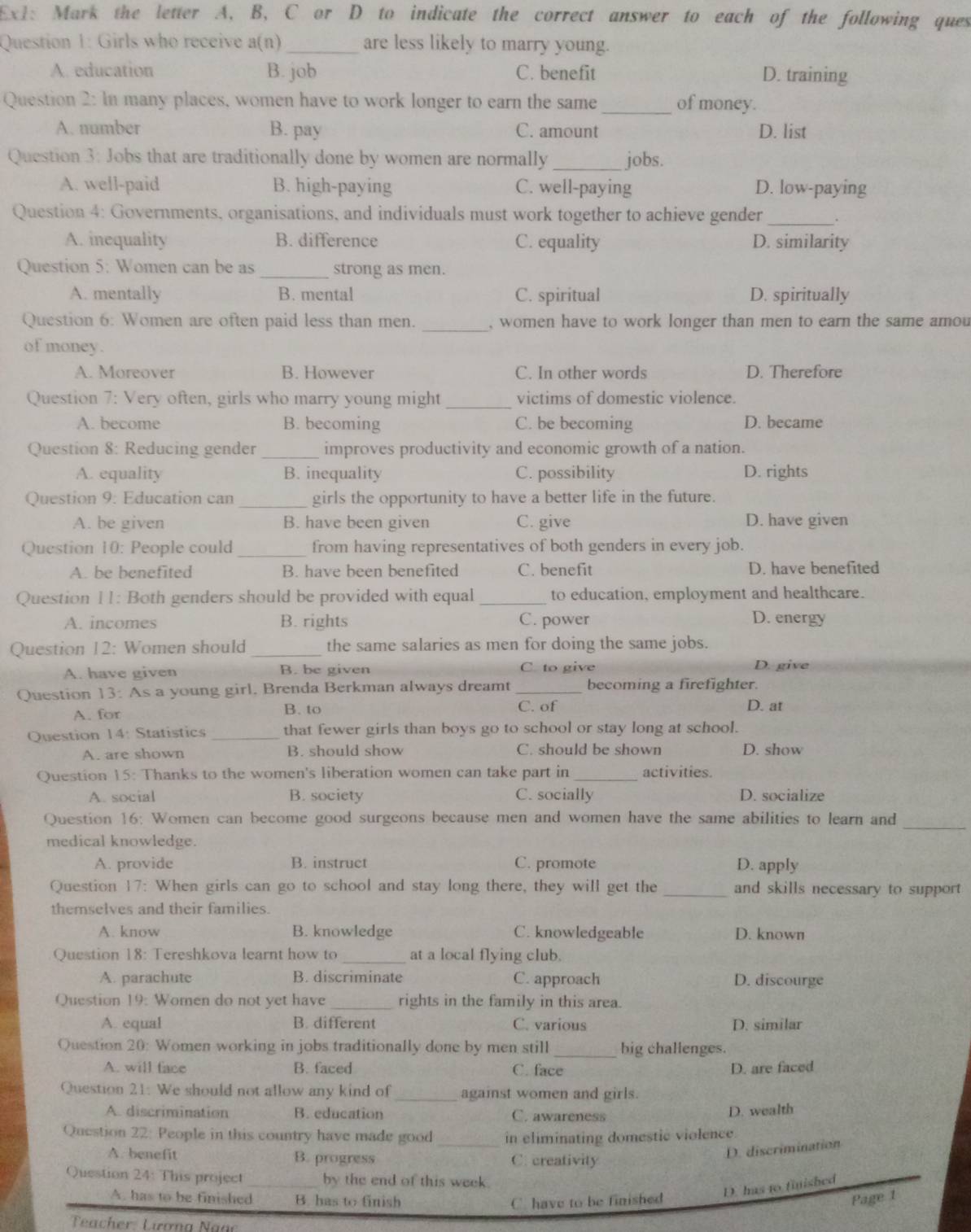 Ex1: Mark the letter A, B, C or D to indicate the correct answer to each of the following ques
Question 1: Girls who receive a(n)_ are less likely to marry young.
A. education B. job C. benefit D. training
Question 2: In many places, women have to work longer to earn the same_ of money.
A. number B. pay C. amount D. list
Question 3: Jobs that are traditionally done by women are normally _jobs.
A. well-paid B. high-paying C. well-paying D. low-paying
Question 4: Governments, organisations, and individuals must work together to achieve gender_
A. inequality B. difference C. equality D. similarity
Question 5: Women can be as _strong as men.
A. mentally B. mental C. spiritual D. spiritually
_
Question 6: Women are often paid less than men. , women have to work longer than men to earn the same amou
of money.
A. Moreover B. However C. In other words D. Therefore
Question 7: Very often, girls who marry young might _victims of domestic violence.
A. become B. becoming C. be becoming D. became
Question 8: Reducing gender _improves productivity and economic growth of a nation.
A. equality B. inequality C. possibility D. rights
Question 9: Education can_ girls the opportunity to have a better life in the future.
A. be given B. have been given C. give D. have given
Question 10: People could _from having representatives of both genders in every job.
A. be benefited B. have been benefited C. benefit D. have benefited
Question 11: Both genders should be provided with equal _to education, employment and healthcare.
A. incomes B. rights C. power D. energy
Question 12: Women should_ the same salaries as men for doing the same jobs.
A. have given B. be given C. to give
D. give
Question 13: As a young girl. Brenda Berkman always dreamt_ becoming a firefighter.
A. for B. to C. of D. at
Question 14: Statistics _that fewer girls than boys go to school or stay long at school.
A. are shown B. should show C. should be shown D. show
Question 15: Thanks to the women's liberation women can take part in _activities.
A. social B. society C. socially D. socialize
Question 16: Women can become good surgeons because men and women have the same abilities to learn and
_
medical knowledge.
A. provide B. instruct C. promote D. apply
Question 17: When girls can go to school and stay long there, they will get the _and skills necessary to support
themselves and their families.
A. know B. knowledge C. knowledgeable D. known
Question 18: Tereshkova learnt how to _at a local flying club.
A. parachute B. discriminate C. approach D. discourge
Question 19: Women do not yet have _rights in the family in this area.
A. equal B. different C. various D. similar
Question 20: Women working in jobs traditionally done by men still _big challenges.
A. will face B. faced C. face D. are faced
Question 21: We should not allow any kind of _against women and girls.
A. discrimination B. education C. awareness
D. wealth
Question 22: People in this country have made good_ in eliminating domestic violence
A. benefit B. progress C. creativity
D. discrimination
Question 24: This project _by the end of this week
D. has t0 finished
A. has to be finished B. has to finish C. have to be finished Page 1
Teacher: Lương Ngạc