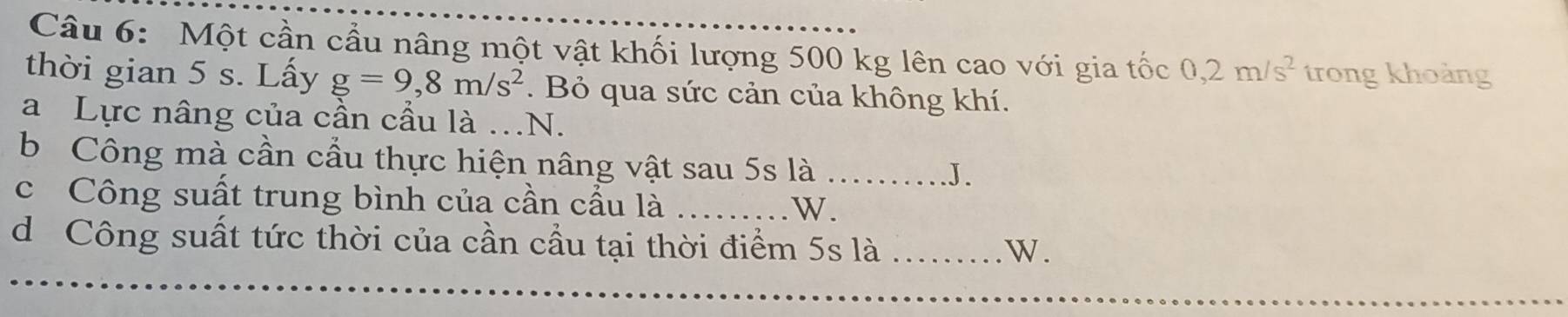 Một cần cầu nâng một vật khối lượng 500 kg lên cao với gia tốc 0,2m/s^2 trong khoảng 
thời gian 5 s. Lấy g=9,8m/s^2. Bỏ qua sức cản của không khí. 
a Lực nâng của cần cầu là ..N. 
b Công mà cần cầu thực hiện nâng vật sau 5s là_ 
J. 
c Công suất trung bình của cần cầu là _W. 
d Công suất tức thời của cần cầu tại thời điểm 5s là_ 
W .