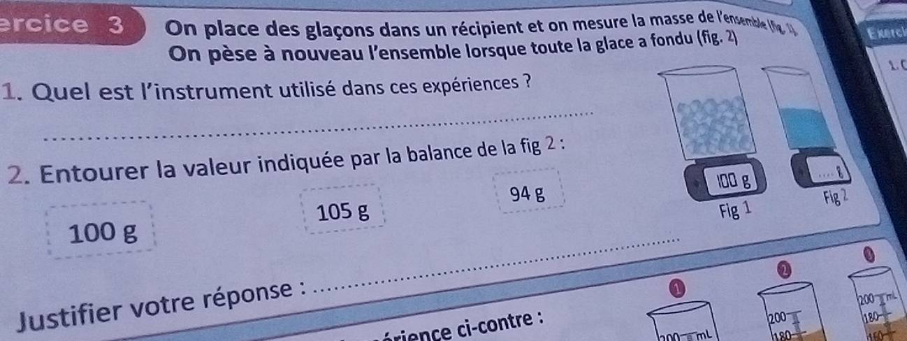 ercice 3 On place des glaçons dans un récipient et on mesure la masse de l'ensemble (g ' Exerci 
On pèse à nouveau l'ensemble lorsque toute la glace a fondu (fig. 2) 
1 C 
_ 
1. Quel est l'instrument utilisé dans ces expériences ? 
2. Entourer la valeur indiquée par la balance de la fig 2 :
94 g
105 g
100 g
_ 
Justifier votre réponse : 
0 
rience c-contre :
200 (180-
0 m L 8