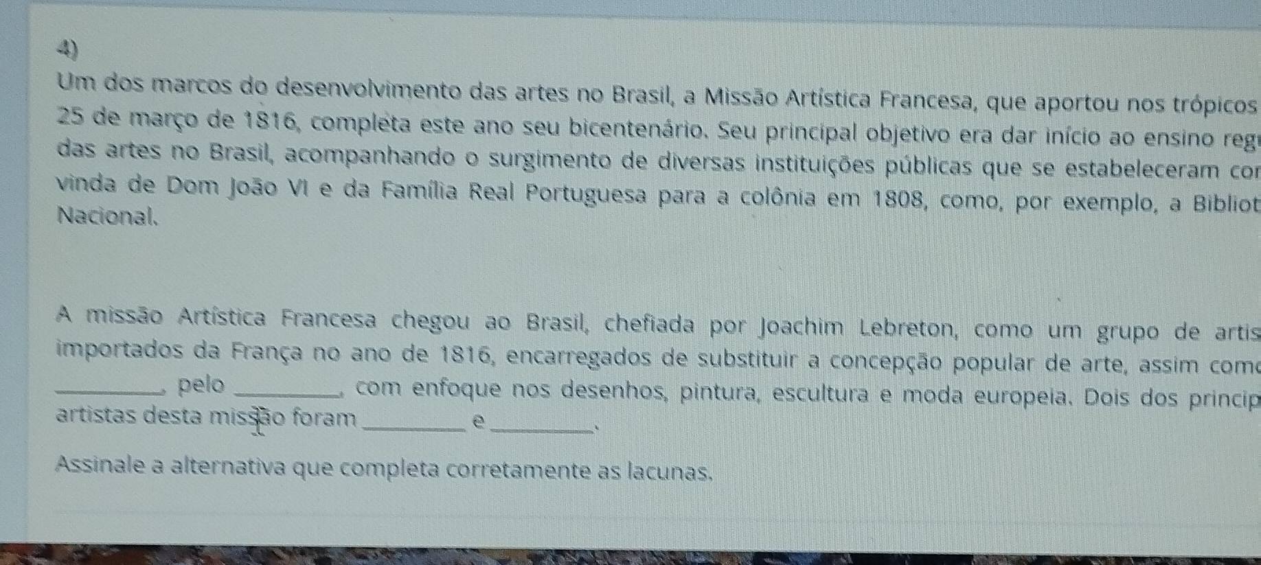 Um dos marcos do desenvolvimento das artes no Brasil, a Missão Artística Francesa, que aportou nos trópicos
25 de março de 1816, compléta este ano seu bicentenário. Seu principal objetivo era dar início ao ensino regr 
das artes no Brasil, acompanhando o surgimento de diversas instituições públicas que se estabeleceram com 
vinda de Dom João VI e da Família Real Portuguesa para a colônia em 1808, como, por exemplo, a Bibliot 
Nacional. 
A missão Artística Francesa chegou ao Brasil, chefiada por Joachim Lebreton, como um grupo de artis 
importados da França no ano de 1816, encarregados de substituir a concepção popular de arte, assim como 
_pelo _, com enfoque nos desenhos, pintura, escultura e moda europeía. Dois dos princip 
artistas desta missão foram _e_ 
、 
Assinale a alternativa que completa corretamente as lacunas,