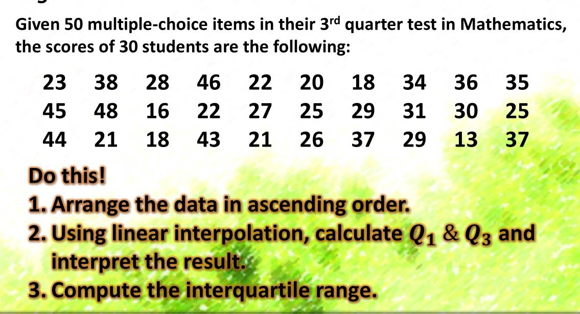 Given 50 multiple-choice items in their 3^(rd) quarter test in Mathematics, 
the scores of 30 students are the following:
23 38 28 46 22 20 18 34 36 35
45 48 16 22 27 25 29 31 30 25
44 21 18 43 21 26 37 29 13 37
Do this! 
1. Arrange the data in ascending order. 
2. Using linear interpolation, calculate Q_1 & Q_3 and 
interpret the result. 
3. Compute the interquartile range.