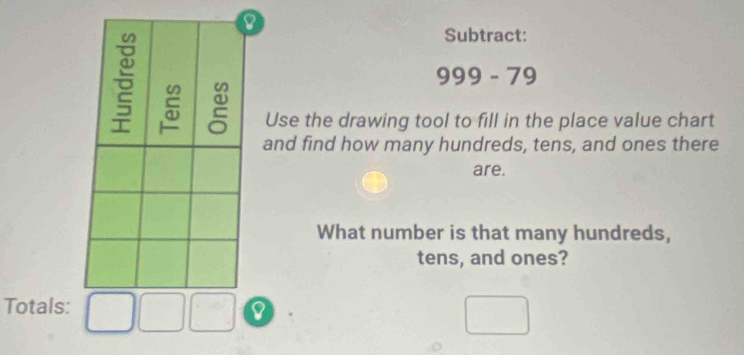 Subtract:
999 - 79
Use the drawing tool to fill in the place value chart 
and find how many hundreds, tens, and ones there 
are. 
What number is that many hundreds, 
tens, and ones? 
Totals: 
8