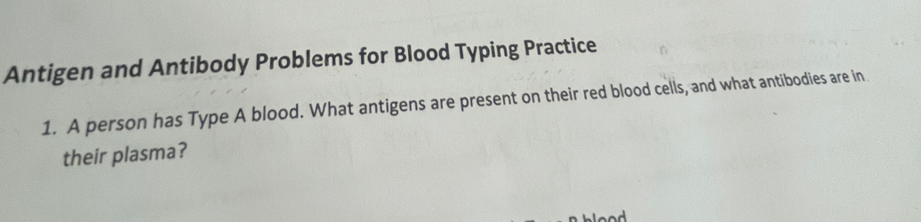 Antigen and Antibody Problems for Blood Typing Practice 
1. A person has Type A blood. What antigens are present on their red blood cells, and what antibodies are in 
their plasma?