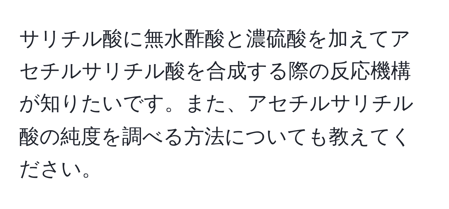 サリチル酸に無水酢酸と濃硫酸を加えてアセチルサリチル酸を合成する際の反応機構が知りたいです。また、アセチルサリチル酸の純度を調べる方法についても教えてください。