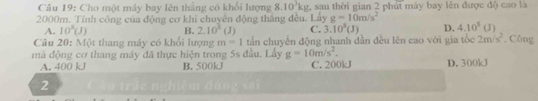 Cho một máy bay lên thắng có khối lượng 8.10^3kg , sau thời gian 2 phút máy bay lên được độ cao là
2000m. Tính công của động cơ khi chuyển động thắng đều. Lấy g=10m/s^2
A. 10^8(J) B. 2.10^8(J) C. 3.10^8(J) D. 4.10^8(J)
Câu 20: Một thang máy có khổi lượng m=1 tấn chuyển động nhanh dần đều lên cao với gia tốc 2m/s^2. Công
mà động cơ thang máy đã thực hiện trong 5s đầu. Lấy g=10m/s^2.
A. 400 kJ B. 500kJ C. 200kJ D. 300kJ
2 ău trậc nghiệm đứng s ai