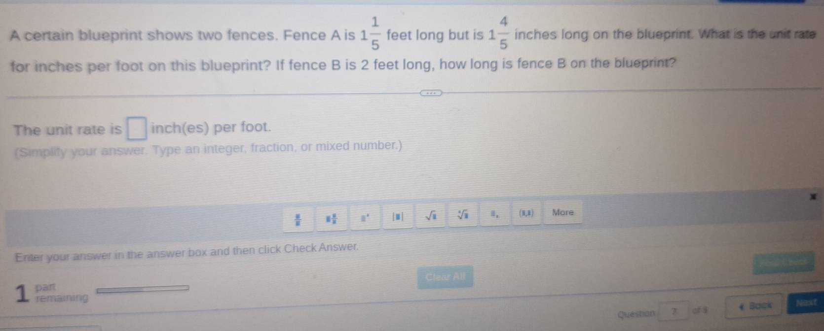 A certain blueprint shows two fences. Fence A is 1 1/5  feet long but is 1 4/5  inches long on the blueprint. What is the unit rate 
for inches per foot on this blueprint? If fence B is 2 feet long, how long is fence B on the blueprint? 
The unit rate is □ inch (es) per foot. 
(Simplify your answer. Type an integer, fraction, or mixed number.)
 8/8  1 1/2  8° sqrt(□ ) sqrt[3](8) (1,1) More 
Enter your answer in the answer box and then click Check Answer. 
theat 
part Clear All 
1 remaining 
Question of 8 4 Back Next