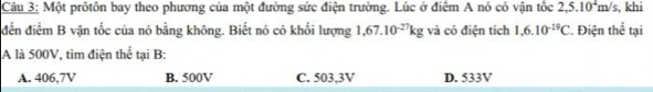 Một prôtôn bay theo phương của một đường sức điện trường. Lúc ở điểm A nó có vận tốc 2,5.10^4m/s , khi
đến điểm B vận tốc của nó bằng không. Biết nó có khối lượng 1,67.10^(-27)kg và có điện tích 1,6.10^(-19)C *. Điện thể tại
A là 500V, tìm điện thể tại B:
A. 406,7V B. 500V C. 503,3V D. 533V