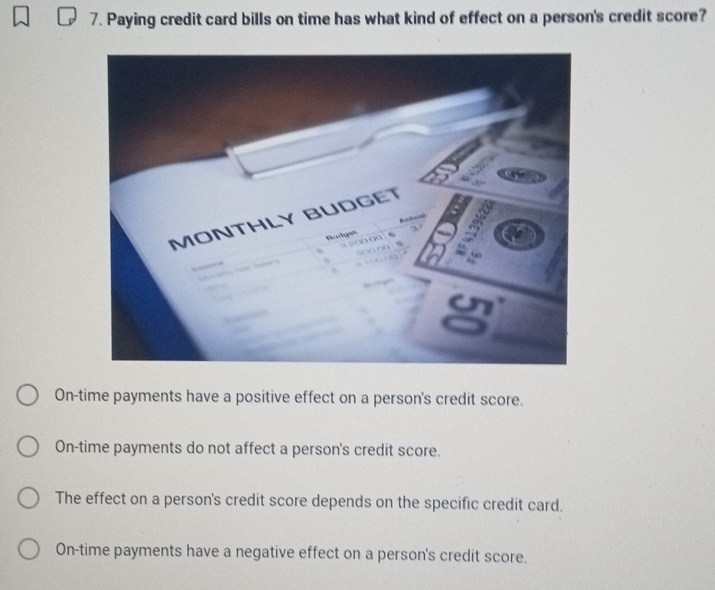 Paying credit card bills on time has what kind of effect on a person's credit score?
On-time payments have a positive effect on a person's credit score.
On-time payments do not affect a person's credit score.
The effect on a person's credit score depends on the specific credit card.
On-time payments have a negative effect on a person's credit score.