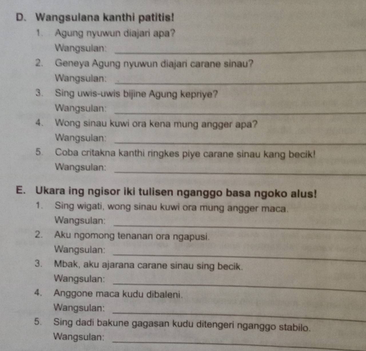 Wangsulana kanthi patitis! 
1. Agung nyuwun diajari apa? 
Wangsulan:_ 
2. Geneya Agung nyuwun diajari carane sinau? 
Wangsulan:_ 
3. Sing uwis-uwis bijine Agung kepriye? 
Wangsulan:_ 
4. Wong sinau kuwi ora kena mung angger apa? 
Wangsulan:_ 
5. Coba critakna kanthi ringkes piye carane sinau kang becik! 
Wangsulan: 
_ 
E. Ukara ing ngisor iki tulisen nganggo basa ngoko alus! 
1. Sing wigati, wong sinau kuwi ora mung angger maca. 
Wangsulan: 
_ 
2. Aku ngomong tenanan ora ngapusi. 
Wangsulan: 
_ 
3. Mbak, aku ajarana carane sinau sing becik. 
Wangsulan:_ 
4. Anggone maca kudu dibaleni. 
_ 
Wangsulan: 
5. Sing dadi bakune gagasan kudu ditengeri nganggo stabilo. 
_ 
Wangsulan: