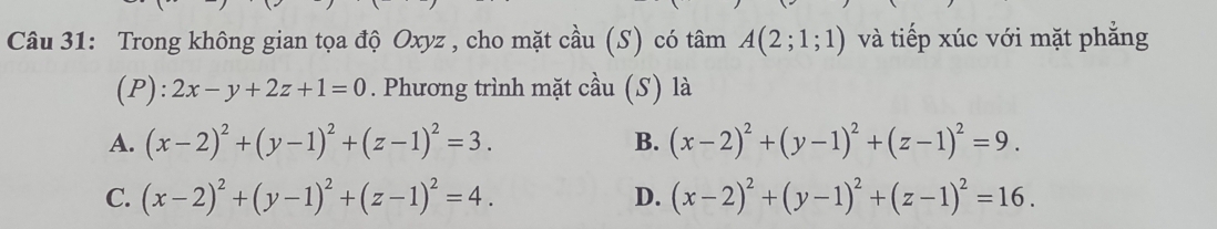 Trong không gian tọa độ Oxyz , cho mặt cầu (S) có tâm A(2;1;1) và tiếp xúc với mặt phẳng
(P): 2x-y+2z+1=0. Phương trình mặt chat au (s) là
A. (x-2)^2+(y-1)^2+(z-1)^2=3. (x-2)^2+(y-1)^2+(z-1)^2=9. 
B.
C. (x-2)^2+(y-1)^2+(z-1)^2=4. (x-2)^2+(y-1)^2+(z-1)^2=16. 
D.