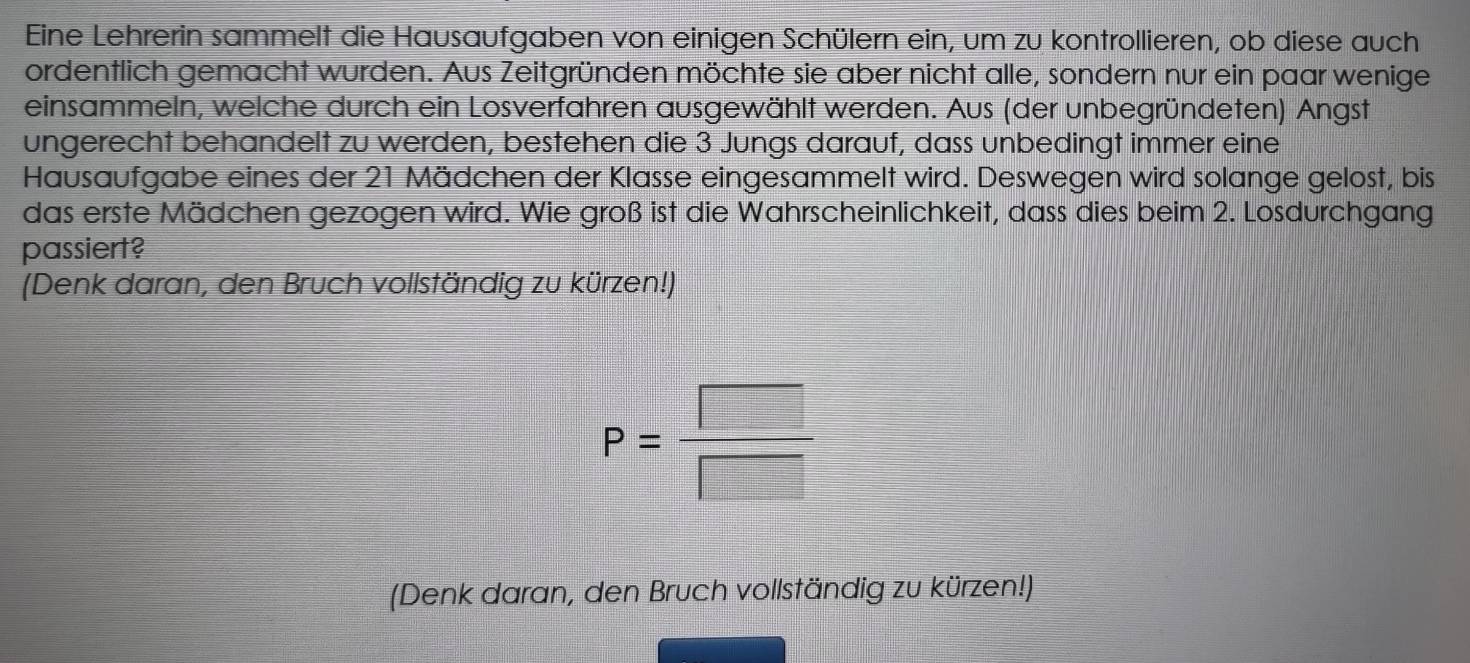 Eine Lehrerin sammelt die Hausaufgaben von einigen Schülern ein, um zu kontrollieren, ob diese auch 
ordentlich gemacht wurden. Aus Zeitgründen möchte sie aber nicht alle, sondern nur ein paar wenige 
einsammeln, welche durch ein Losverfahren ausgewählt werden. Aus (der unbegründeten) Angst 
ungerecht behandelt zu werden, bestehen die 3 Jungs darauf, dass unbedingt immer eine 
Hausaufgabe eines der 21 Mädchen der Klasse eingesammelt wird. Deswegen wird solange gelost, bis 
das erste Mädchen gezogen wird. Wie groß ist die Wahrscheinlichkeit, dass dies beim 2. Losdurchgang 
passiert? 
(Denk daran, den Bruch vollständig zu kürzen!)
P= □ /□  
(Denk daran, den Bruch vollständig zu kürzen!)