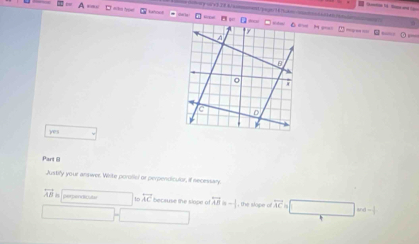 Ouslios 16 Sos and Eao
tosdary-

yes
Part B
Justify your answer. Write porollel or perpendiculor, if necessary
overleftrightarrow AB Is perpendicular □  to overleftrightarrow AC because the slope of overleftrightarrow AB 6 - 1/3  , the slope of overleftrightarrow AC is □ and- 1/2 
□ -□ □