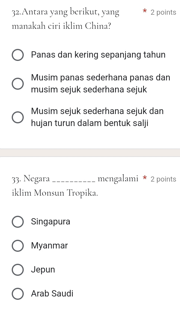 Antara yang berikut, yang 2 points
manakah ciri iklim China?
Panas dan kering sepanjang tahun
Musim panas sederhana panas dan
musim sejuk sederhana sejuk
Musim sejuk sederhana sejuk dan
hujan turun dalam bentuk salji
33. Negara_ mengalami * 2 points
iklim Monsun Tropika.
Singapura
Myanmar
Jepun
Arab Saudi