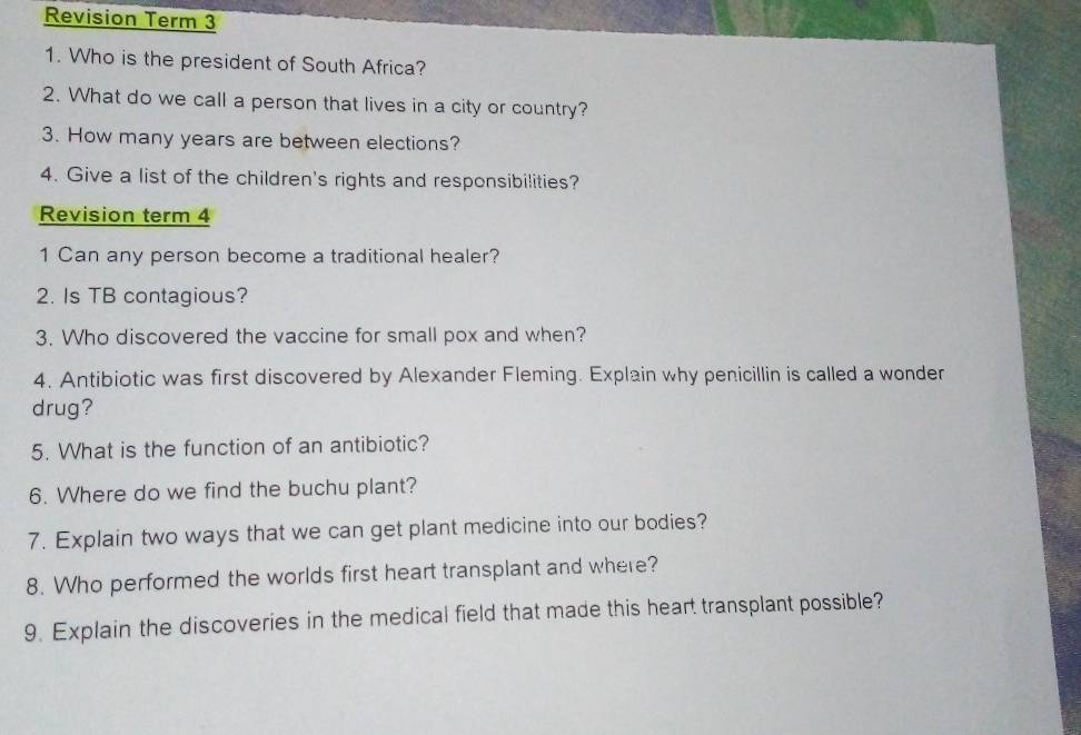 Revision Term 3 
1. Who is the president of South Africa? 
2. What do we call a person that lives in a city or country? 
3. How many years are between elections? 
4. Give a list of the children's rights and responsibilities? 
Revision term 4 
1 Can any person become a traditional healer? 
2. Is TB contagious? 
3. Who discovered the vaccine for small pox and when? 
4. Antibiotic was first discovered by Alexander Fleming. Explain why penicillin is called a wonder 
drug? 
5. What is the function of an antibiotic? 
6. Where do we find the buchu plant? 
7. Explain two ways that we can get plant medicine into our bodies? 
8. Who performed the worlds first heart transplant and where? 
9. Explain the discoveries in the medical field that made this heart transplant possible?