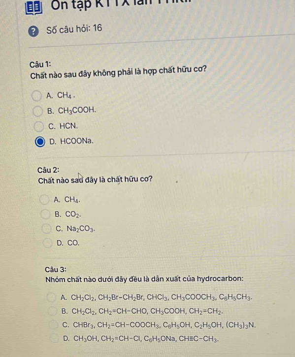 On tập KT TX lan
? Số câu hỏi: 16
Câu 1:
Chất nào sau đây không phải là hợp chất hữu cơ?
A. CH_4.
B. CH_3COOH.
C. HCN.
D. HCOONa.
Câu 2:
Chất nào sau đây là chất hữu cơ?
A. CH_4.
B. CO_2.
C. Na_2CO_3.
D. CO.
Câu 3:
Nhóm chất nào dưới đây đều là dẫn xuất của hydrocarbon:
A. CH_2Cl_2, CH_2Br-CH_2Br, CHCl_3, CH_3COOCH_3, C_6H_5CH_3.
B. CH_2Cl_2, CH_2=CH-CHO, CH_3COOH, CH_2=CH_2.
C. CHBr_3, CH_2=CH-COOCH_3, C_6H_5OH, C_2H_5OH, (CH_3)_3N.
D. CH_3OH, CH_2=CH-CI, C_6H_5ONa, CHequiv C-CH_3.