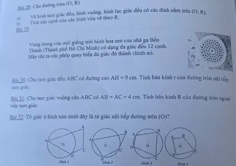 Cho đường tròn (O;R). 
a) Về hình tam giác đều, hình vuông, hình lục giác đều có các đinh nằm trên 
b) Tính các cạnh của các hình vừa về theo R. (O;R). 
Bài 29: 
Vòng trong của mái giống trời hình hoa sen của nhà ga Bến 
Thành (Thành phố Hồ Chỉ Minh) có dạng đa giác đều 12 cạnh. 
Hãy chỉ ra các phép quay biển đa giác đó thành chính nó. 
Bài 30: Cho tam giác đều ABC có đường cao AH=9cm 1. Tính bán kính r của đường tròn nội tiếp 
tam giác. 
Bải 31: Cho tam giác vuông cân ABC có AB=AC=4cm. Tính bán kính R của đường tròn ngoại 
tiếp tam giác. 
Bải 32: Tứ giác ở hình nảo dưới đây là tứ giác nội tiếp đường tròn (O)? 
Hình 3 Hình 4