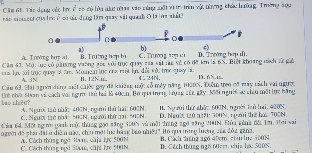 Tác dụng các lực vector F có độ lớn như nhau vào cùng một vị trí trên vật nhưng khác hướng. Trường hợp
nào moment của lực vector F có tác dụng làm quay vật quanh O là lớn nhất?
overline F
o
a)
b)
c)
A. Trường hợp a). B. Trường hợp b). C. Trường hợp c). D. Trường hợp d).
Câu 62. Một lực có phương vuông góc với trục quay của vật rắn và có độ lớn là 6N. Biết khoảng cách từ giá
của lực tới trục quay là 2m. Moment lực của một lực đổi với trục quay là:
A. 3N. B. 12N.m. C. 24N. D. 6N.m.
Câu 63. Hai người dùng một chiếc gậy để khiêng một cổ máy nặng 1000N. Điểm treo cổ máy cách vai người
thứ nhất 60cm và cách vai người thứ hai là 40cm. Bỏ qua trọng lượng của gậy. Mỗi người sẽ chịu một lực băng
bao nhiêu?
A. Người thứ nhất: 400N, người thứ hai: 600N. B. Người thứ nhất: 600N, người thứ hai: 400N.
C. Người thứ nhất: 500N, người thứ hai: 500N. D. Người thứ nhất: 300N, người thứ hai: 700N.
Câu 64. Một người gánh một thùng gạo nặng 300N và một thùng ngô nặng 200N. Đòn gánh dài 1m. Hỏi vai
người đó phải đặt ở điểm nào, chịu một lực bằng bao nhiêu? Bỏ qua trọng lượng của đòn gánh.
A. Cách thủng ngô 30cm, chịu lực 500N. B. Cách thùng ngô 40cm, chịu lực 500N.
C. Cách thùng ngô 50cm, chịu lực 500N. D. Cách thủng ngô 60cm, chịu lực 500N.