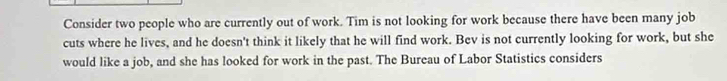 Consider two people who are currently out of work. Tim is not looking for work because there have been many job 
cuts where he lives, and he doesn't think it likely that he will find work. Bev is not currently looking for work, but she 
would like a job, and she has looked for work in the past. The Bureau of Labor Statistics considers