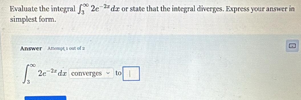 Evaluate the integral ∈t _3^((∈fty)2e^-2x)dx or state that the integral diverges. Express your answer in 
simplest form. 
Answer Attempt 1 out of 2
∈t _3^((∈fty)2e^-2x)dx converges to □