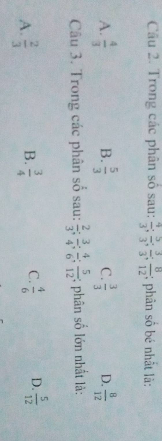 Trong các phân số sau:  4/3 ;  5/3 ;  3/3 ;  8/12 ; phân số bé nhất là:
A.  4/3   5/3  C.  3/3  D.  8/12 
B.
Câu 3. Trong các phân số sau:  2/3 ;  3/4 ;  4/6 ;  5/12 ; phân số lớn nhất là:
A.  2/3 
B.  3/4 
C.  4/6   5/12 
D.