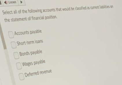 Listen
Select all of the following accounts that would be classified as current liabilities on
the statement of financial position.
Accounts payable
Short-term loans
Bonds payable
Wages payable
Deferred revenue