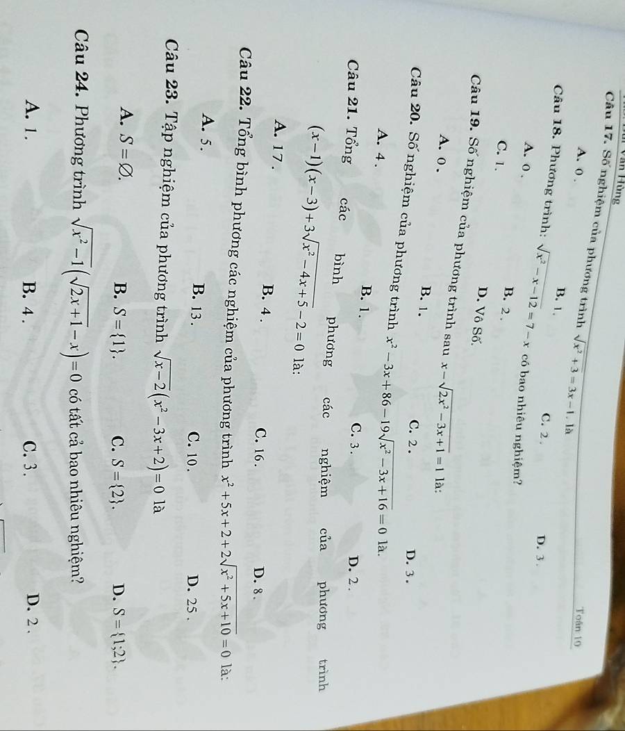 Mi Văn Hùng
Câu 17. Số nghiệm của phương trình sqrt(x^2+3)=3x-1.là
Toân 10
A. 0 . B. 1
C. 2 . D. 3.
Câu 18. Phương trình: sqrt(x^2-x-12)=7-x có bao nhiêu nghiệm?
A. 0 . B. 2 .
C. 1.
D. Vô Số,
Câu 19. Số nghiệm của phương trình sau x-sqrt(2x^2-3x+1)=1 là:
A. o .
B. 1.
C. 2 . D. 3 .
Câu 20. Số nghiệm của phương trình x^2-3x+86-19sqrt(x^2-3x+16)=0 là.
A. 4 .
B. 1.
C. 3 . D. 2 .
Câu 21. Tổng các bình phương các nghiệm của phương trình
(x-1)(x-3)+3sqrt(x^2-4x+5)-2=0 là:
A. 17 . B. 4 .
C. 16 . D. 8 .
Câu 22. Tổng bình phương các nghiệm của phương trình x^2+5x+2+2sqrt(x^2+5x+10)=0 là:
A. 5. B. 13 . D. 25 .
C. 10.
Câu 23. Tập nghiệm của phương trình sqrt(x-2)(x^2-3x+2)=0 là
A. S=varnothing . C. S= 2 . D. S= 1;2 .
B. S= 1 .
Câu 24. Phương trình sqrt(x^2-1)(sqrt(2x+1)-x)=0 có tất cả bao nhiêu nghiệm?
A. 1. B. 4 . C. 3. D. 2 .