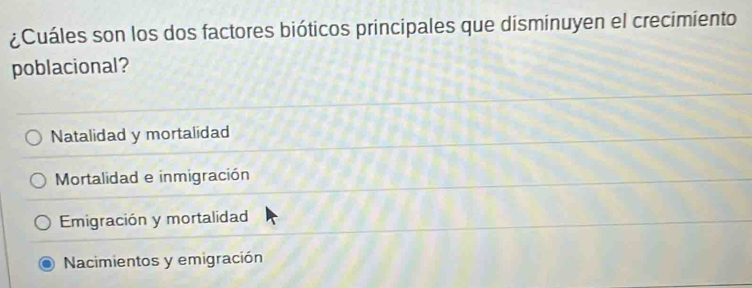 ¿Cuáles son los dos factores bióticos principales que disminuyen el crecimiento
poblacional?
Natalidad y mortalidad
Mortalidad e inmigración
Emigración y mortalidad
Nacimientos y emigración