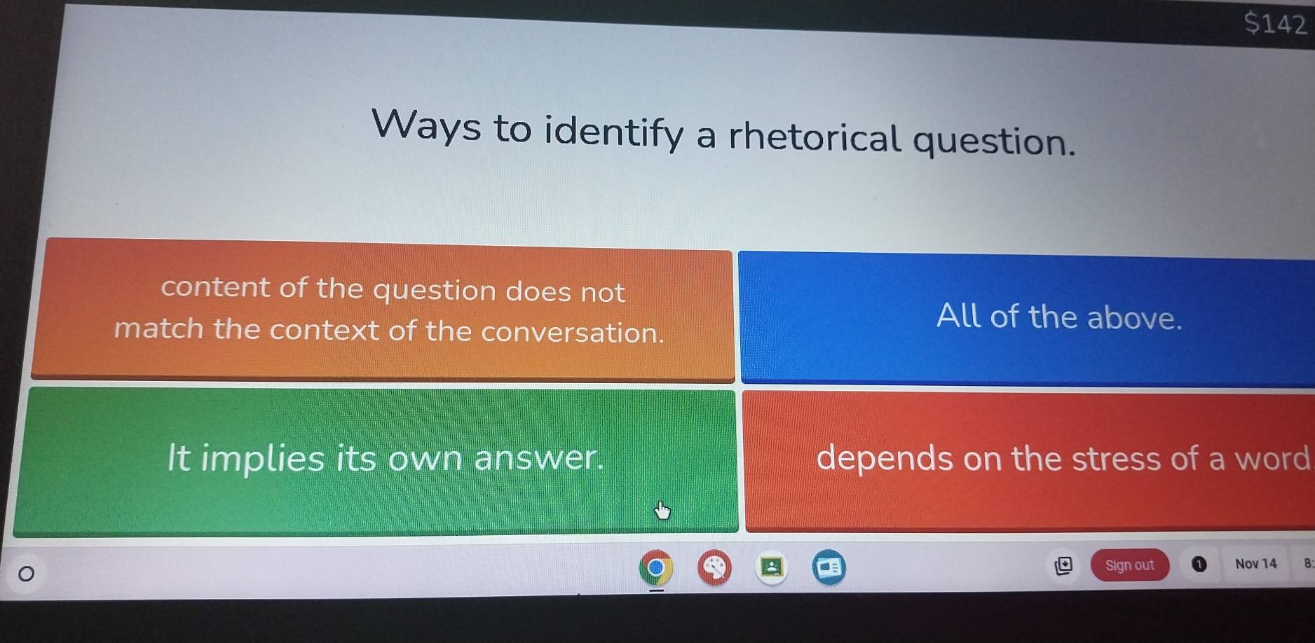 $142
Ways to identify a rhetorical question.
content of the question does not
match the context of the conversation.
All of the above.
It implies its own answer. depends on the stress of a word
5
Sign out Nov 14 8