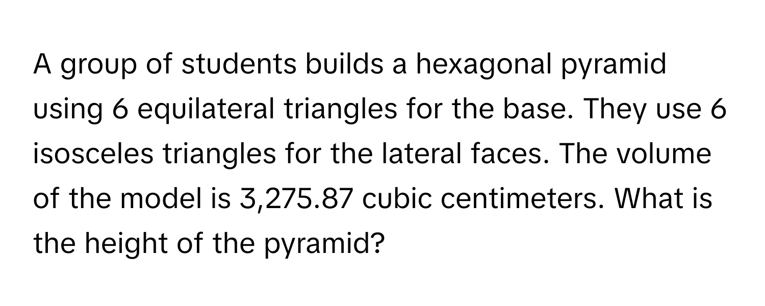 A group of students builds a hexagonal pyramid using 6 equilateral triangles for the base. They use 6 isosceles triangles for the lateral faces. The volume of the model is 3,275.87 cubic centimeters. What is the height of the pyramid?