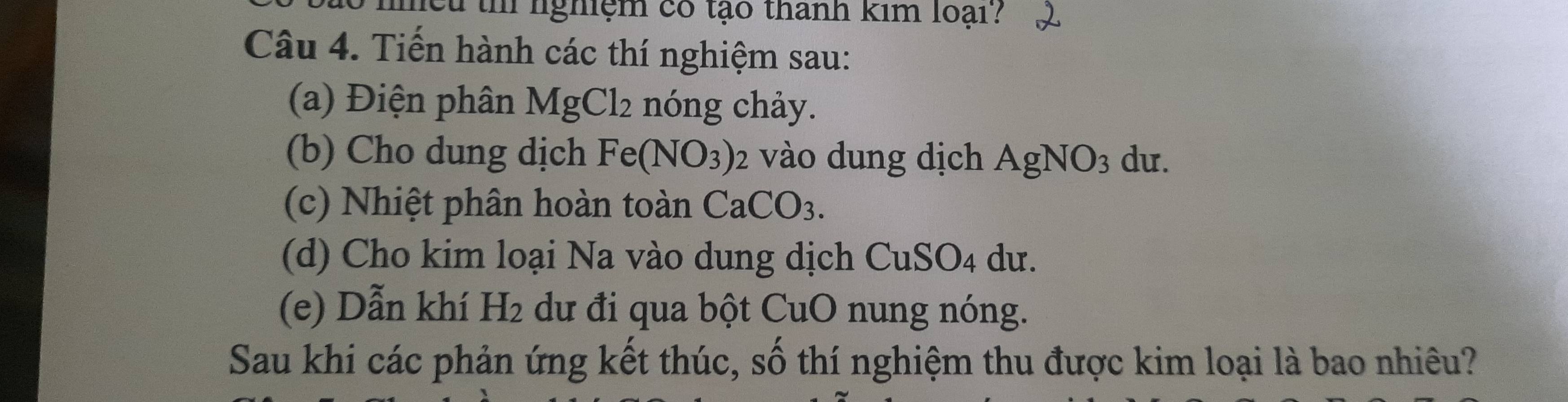 hếu th nghiệm có tạo thanh kim loại? 
Câu 4. Tiến hành các thí nghiệm sau: 
(a) Điện phân MgCl_2 nóng chảy. 
(b) Cho dung dịch Fe(NO_3) 2 vào dung dịch AgNO_3 du. 
(c) Nhiệt phân hoàn toàn CaCO_3. 
(d) Cho kim loại Na vào dung dịch CuSO4 dư. 
(e) Dẫn khí H_2 dư đi qua bột CuO nung nóng. 
Sau khi các phản ứng kết thúc, số thí nghiệm thu được kim loại là bao nhiêu?