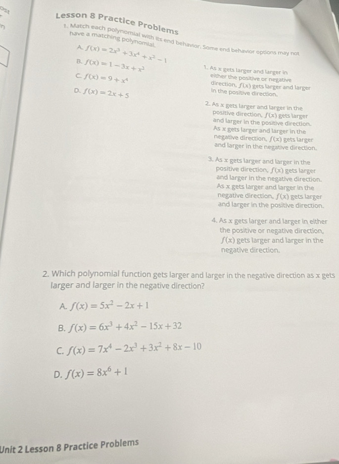 0s1
Lesson 8 Practice Problems
have a matching polynomial. f(x)=2x^3+3x^4+x^2-1
1. Match each polynomial with its end behavior. Some end behavior options may no
A.
B. f(x)=1-3x+x^2 1. As x gets larger and larger in
C f(x)=9+x^4
either the positive or negative
direction, f(x) gets larger and larger
D. f(x)=2x+5
in the positive direction.
2. As x gets larger and larger in the
positive direction, f(x) gets larger
and larger in the positive direction.
As x gets larger and larger in the
negative direction. f(x) gets larger
and larger in the negative direction.
3. As x gets larger and larger in the
positive direction, f(x) gets larger
and larger in the negative direction.
As x gets larger and larger in the
negative direction. f(x) gets larger
and larger in the positive direction.
4. As x gets larger and larger in either
the positive or negative direction,
f(x) gets larger and larger in the
negative direction.
2. Which polynomial function gets larger and larger in the negative direction as x gets
larger and larger in the negative direction?
A. f(x)=5x^2-2x+1
B. f(x)=6x^3+4x^2-15x+32
C. f(x)=7x^4-2x^3+3x^2+8x-10
D. f(x)=8x^6+1
Unit 2 Lesson 8 Practice Problems