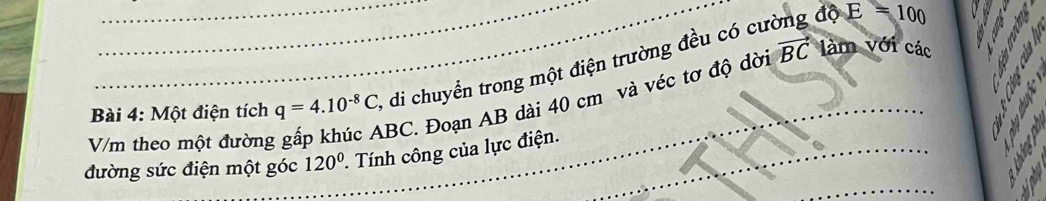 Một điện tích q=4.10^(-8)C, di chuyển trong một điện trường đều có cường độ
E=100
V/m theo một đường
BC. Đoạn AB dài 40 cm và véc tơ độ dời vector BC làm với các 
đường sức điện một góc 120°. Tính công của lực điện.