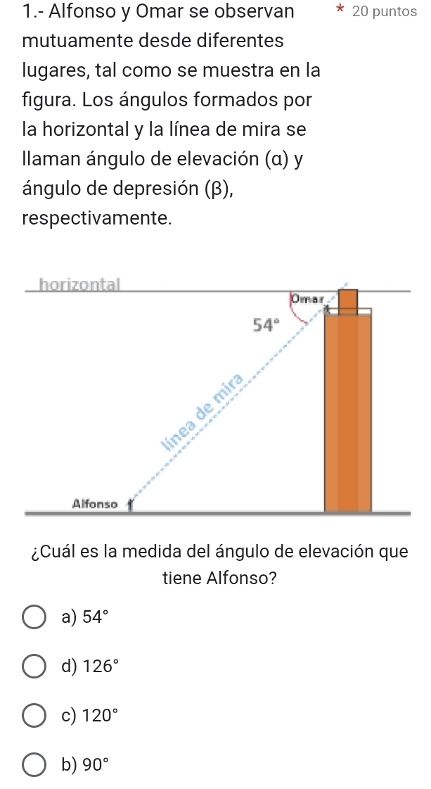 1.- Alfonso y Omar se observan 20 puntos
mutuamente desde diferentes
lugares, tal como se muestra en la
figura. Los ángulos formados por
la horizontal y la línea de mira se
Ilaman ángulo de elevación (α) y
ángulo de depresión (β),
respectivamente.
¿Cuál es la medida del ángulo de elevación que
tiene Alfonso?
a) 54°
d) 126°
c) 120°
b) 90°