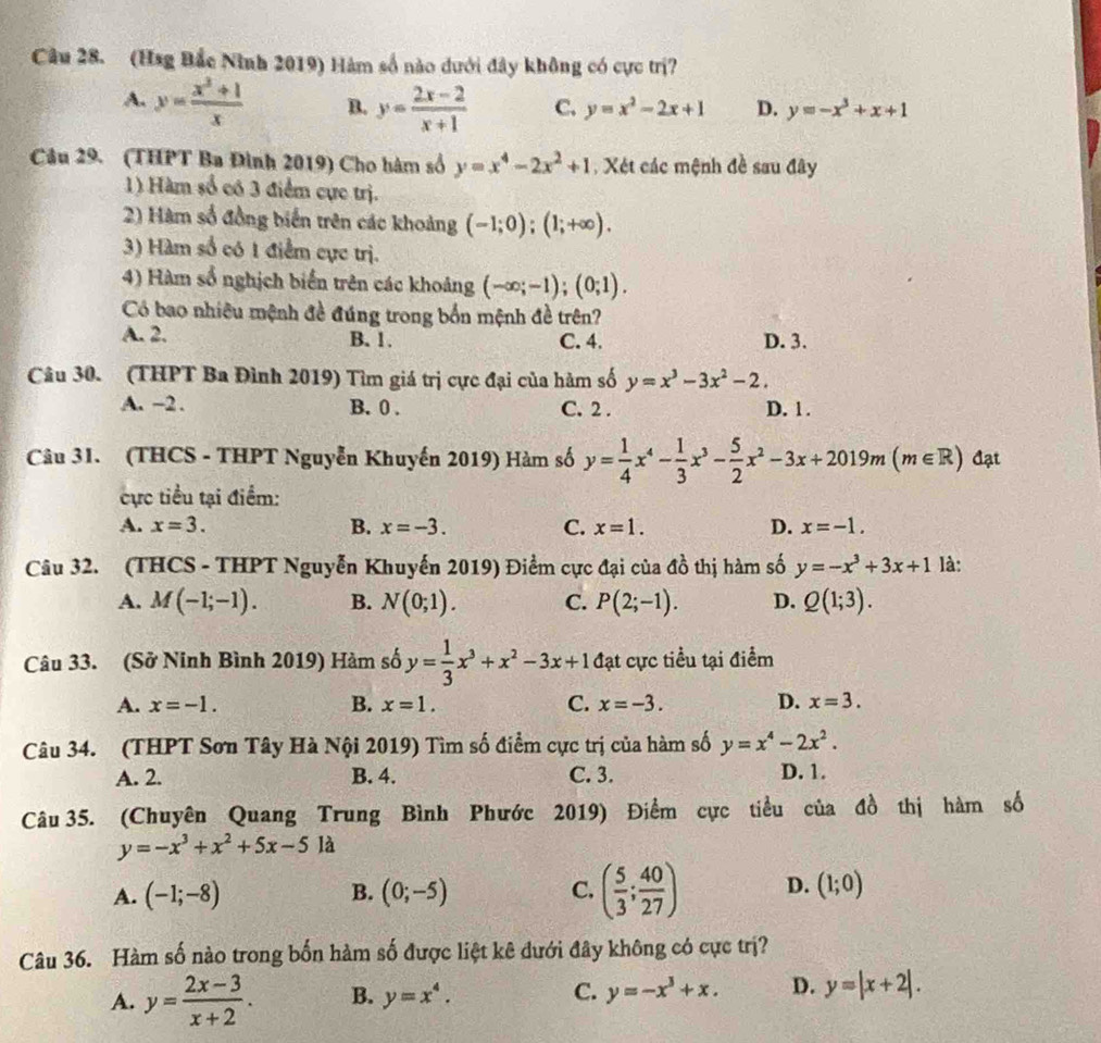 (Hsg Bắc Ninh 2019) Hàm số nào dưới đây không có cực trị?
A. y= (x^3+1)/x  B. y= (2x-2)/x+1  C. y=x^2-2x+1 D. y=-x^3+x+1
Câu 29. (THPT Ba Đình 2019) Cho hàm số y=x^4-2x^2+1 , Xét các mệnh đề sau đây
1) Hàm số có 3 điểm cực trị.
2) Hàm số đồng biến trên các khoảng (-1;0);(1;+∈fty ).
3) Hàm số có 1 điểm cực trị.
4) Hàm số nghịch biến trên các khoảng (-∈fty ;-1);(0;1).
Có bao nhiêu mệnh đề đúng trong bốn mệnh đề trên?
A. 2. B. 1. C. 4. D. 3.
Câu 30. (THPT Ba Đình 2019) Tìm giá trị cực đại của hàm số y=x^3-3x^2-2.
A. −2 . B. 0 . C. 2 . D. 1 .
Câu 31. (THCS - THPT Nguyễn Khuyến 2019) Hàm số y= 1/4 x^4- 1/3 x^3- 5/2 x^2-3x+2019m(m∈ R) đạt
ực tiểu tại điểm:
A. x=3. B. x=-3. C. x=1. D. x=-1.
Câu 32. (THCS - THPT Nguyễn Khuyến 2019) Điểm cực đại của đồ thị hàm số y=-x^3+3x+1 là:
A. M(-1;-1). B. N(0;1). C. P(2;-1). D. Q(1;3).
Câu 33. (Sở Ninh Bình 2019) Hàm số y= 1/3 x^3+x^2-3x+1 đạt cực tiểu tại điểm
A. x=-1. B. x=1. C. x=-3. D. x=3.
Câu 34. (THPT Sơn Tây Hà Nội 2019) Tìm số điểm cực trị của hàm số y=x^4-2x^2.
A. 2. B. 4. C. 3. D. 1.
Câu 35. (Chuyên Quang Trung Bình Phước 2019) Điểm cực tiểu của đồ thị hàm số
y=-x^3+x^2+5x-5la
A. (-1;-8) B. (0;-5) C. ( 5/3 ; 40/27 ) D. (1;0)
Câu 36. Hàm số nào trong bốn hàm số được liệt kê đưới đây không có cực trị?
A. y= (2x-3)/x+2 . B. y=x^4. C. y=-x^3+x. D. y=|x+2|.