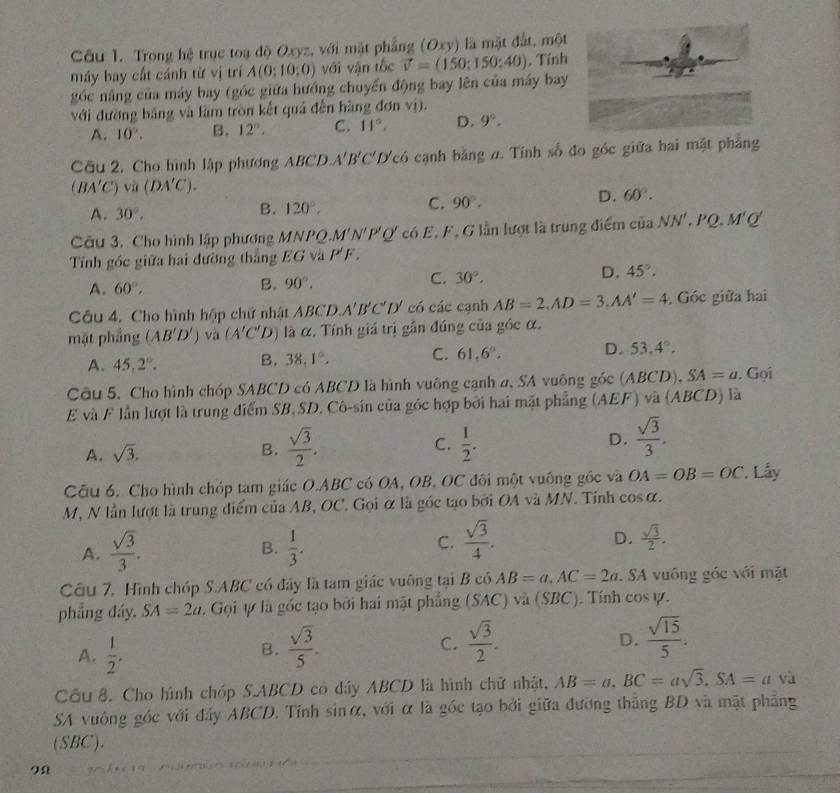 Trong hệ trục toạ độ Oxyz, với mặt phẳng (Oxy) là mặt đắt, một
máy bay cất cánh từ vị trí A(0;10;0) với vận tốc vector v=(150:150:40). Tính
góc nâng của máy bay (góc giữa hướng chuyển động bay lên của máy bay
với đường bảng và làm tròn kết quả đến hàng đơn v_1
A. 10°. B. 12°. C. 11°. D. 9°.
Cu 2. Cho hình lập phương ABCD. A'B'C'D' Tcó cạnh bằng đ. Tính số đo góc giữa hai mặt phẳng
(BA'C)sqrt(n)(DA'C).
D. 60°.
A. 30°,
B. 120°,
C. 90°.
Câu 3, Cho hình lập phương MNPQ, M'N'P'Q' có E, F, G lần lượt là trung điểm của NN'. 'Q.M'Q'
Tính gốc giữa hai đường thắng EG và P'F.
A. 60°,
B. 90°. C. 30°. D. 45°.
Câu 4. Cho hình hộp chữ nhật ABCD. A'B'C'D' có các cạnh AB=2,AD=3,AA'=4. Góc giữa hai
mặt phẳng (AB'D') và (A'C'D) là α. Tính giá trị gần đúng của góc α.
A. 45,2°. B. 38.1°. C. 61.6°. D. 53.4°.
Câu 5. Cho hình chóp SABCD có ABCD là hình vuông cạnh a, SA vuông góc (ABCD), SA=a. Gọi
E và F lần lượt là trung điểm SB, SD. Cô-sin của góc hợp bởi hai mặt phẳng (AEF) và (ABCD) là
A. sqrt(3).  sqrt(3)/2 . C.  1/2 . D.  sqrt(3)/3 .
B.
Câu 6. Cho hình chóp tam giác O.ABC có OA, OB. OC đôi một vuông gốc và OA=OB=OC * Lấy
M, N lần lượt là trung điểm của AB, OC. Gọi α là góc tạo bởi OA và MN. Tỉnh cos α.
A.  sqrt(3)/3 .  1/3 . C.  sqrt(3)/4 .
B.
D.  sqrt(3)/2 .
Cầu 7, Hình chóp S.ABC có đây là tam giác vuông tại B có AB=a,AC=2a. SA vuông góc với mặt
phẳng đáy. SA=2a 1. Gọi ự là góc tạo bởi hai mật phẳng (SAC) và (SBC). Tính cos psi .
A.  1/2 .  sqrt(3)/5 .
B.
C.  sqrt(3)/2 .  sqrt(15)/5 .
D.
Cầu 8. Cho hình chóp S.ABCD có đây ABCD là hình chữ nhật, AB=a.BC=asqrt(3).SA=a yà
SA vuông góc với đây ABCD. Tính sinα, với α là góc tạo bởi giữa đường thắng BD và mặt phẳng
(SBC).
9Ω