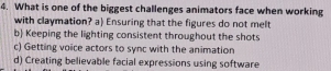 What is one of the biggest challenges animators face when working
with claymation? a) Ensuring that the figures do not melt
b) Keeping the lighting consistent throughout the shots
c) Getting voice actors to sync with the animation
d) Creating believable facial expressions using software