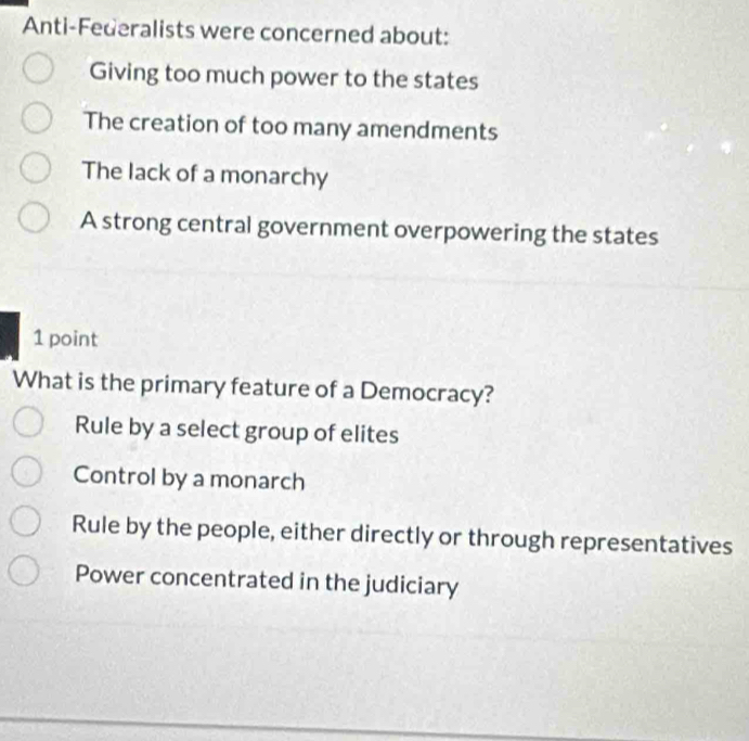 Anti-Federalists were concerned about:
Giving too much power to the states
The creation of too many amendments
The lack of a monarchy
A strong central government overpowering the states
1 point
What is the primary feature of a Democracy?
Rule by a select group of elites
Control by a monarch
Rule by the people, either directly or through representatives
Power concentrated in the judiciary