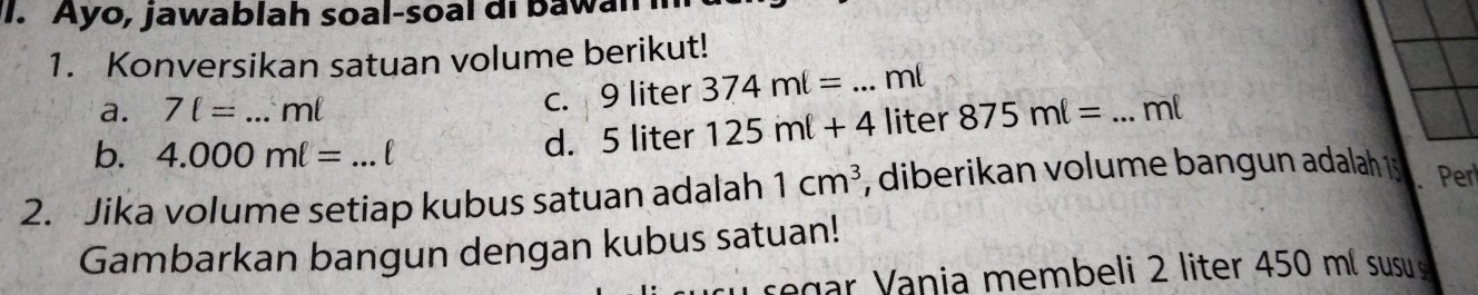 Ayo, jawablah soal-soal di bawan 
1. Konversikan satuan volume berikut! 
a. 7ell = _ ml c. 9 liter 374ml= _ ml
b. 4.000ml=
d. 5 liter 125ml+4 liter 875ml= _ ml
2. Jika volume setiap kubus satuan adalah 1cm^3 *, diberikan volume bangun adalah 1 Per 
Gambarkan bangun dengan kubus satuan! 
sega V ania membeli 2 liter 450 ml susu