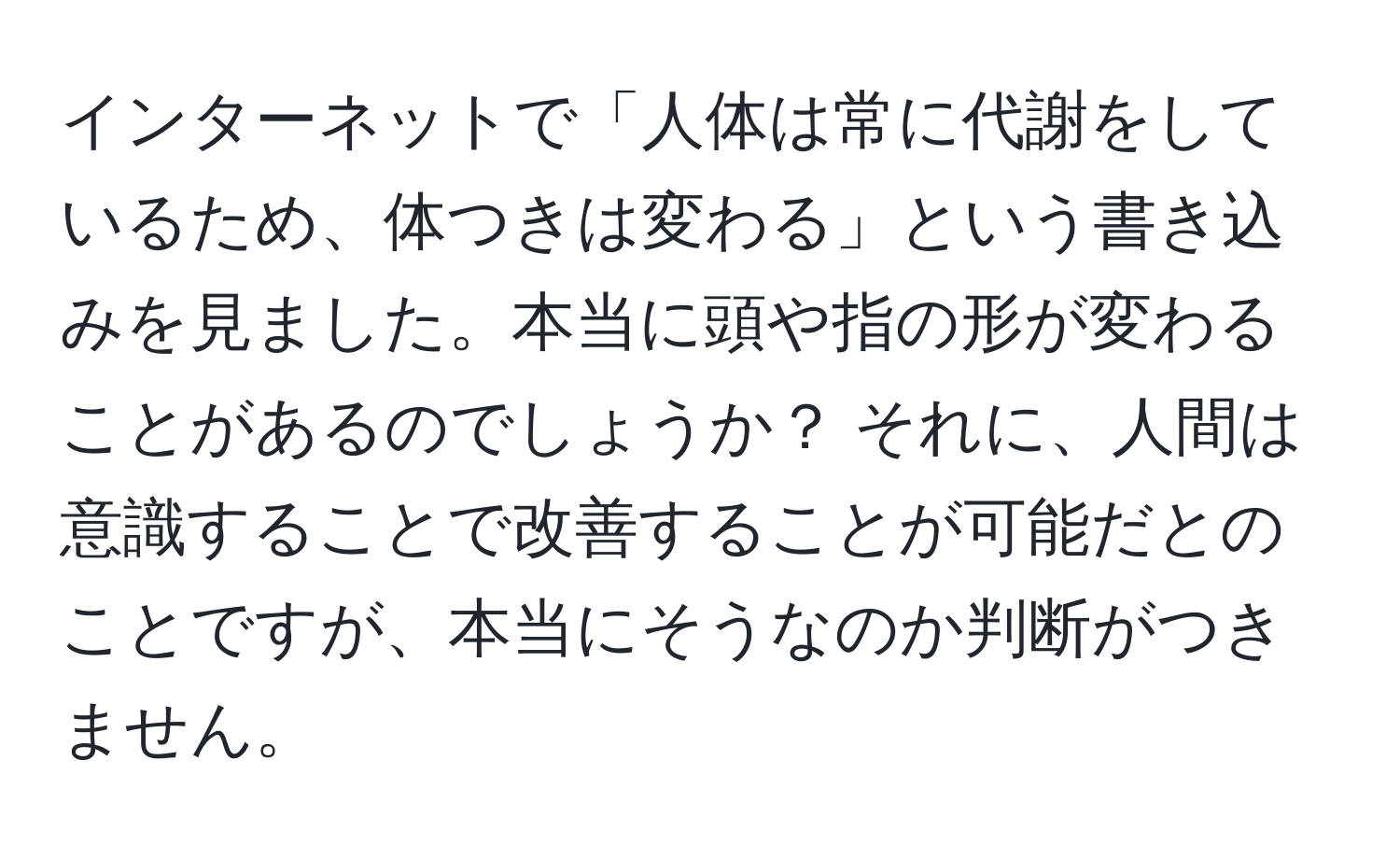 インターネットで「人体は常に代謝をしているため、体つきは変わる」という書き込みを見ました。本当に頭や指の形が変わることがあるのでしょうか？ それに、人間は意識することで改善することが可能だとのことですが、本当にそうなのか判断がつきません。