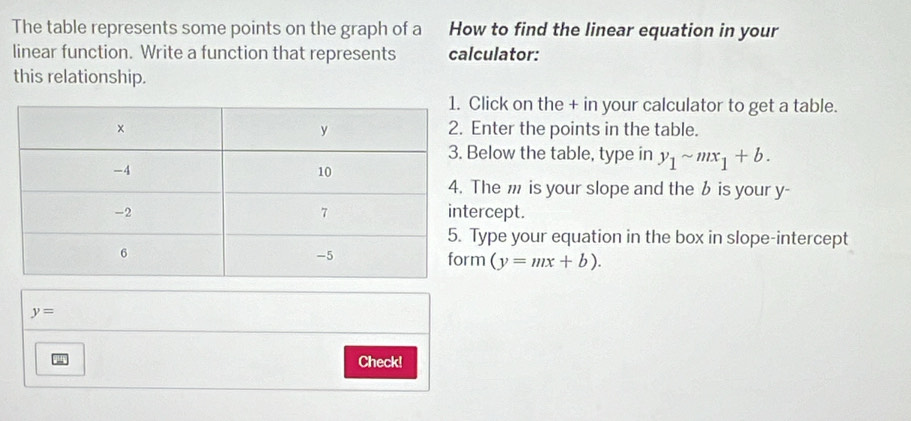 The table represents some points on the graph of a How to find the linear equation in your
linear function. Write a function that represents calculator:
this relationship.
lick on the + in your calculator to get a table.
nter the points in the table.
elow the table, type in y_1sim mx_1+b. 
he m is your slope and the b is your y -
rcept.
ype your equation in the box in slope-intercept
(y=mx+b).
y=
Check!