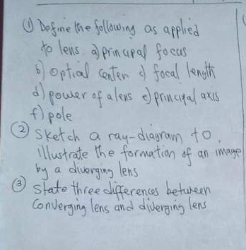 ⑨ befome the following as applied 
to lens a prinupal focus 
b optial center d fooal length 
d/ power of aleus eprinugal oxcs 
f) pole 
② sketch a ray-diagram to. 
illustcate The formation of an mmage 
by a diverging lens 
③ state three differences betuneen 
converging lens and diverging lens