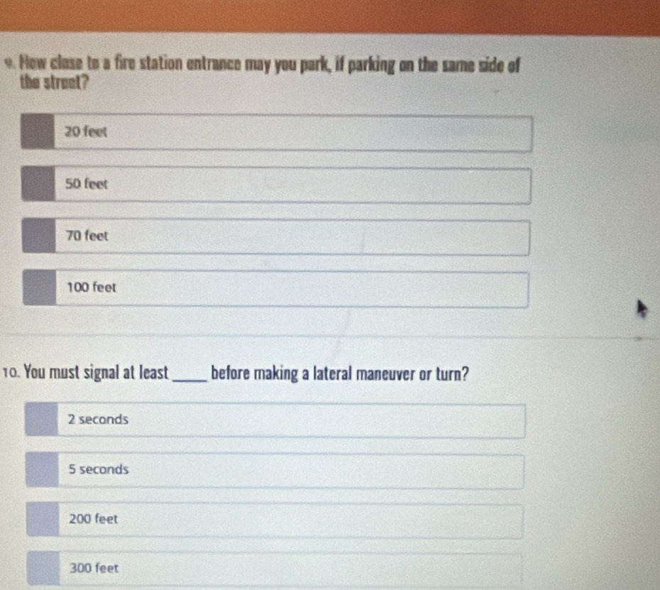 How close to a fire station entrance may you park, if parking on the same side of
the street?
20 feet
50 feet
70 feet
100 feet
10. You must signal at least_ before making a lateral maneuver or turn?
2 seconds
5 seconds
200 feet
300 feet