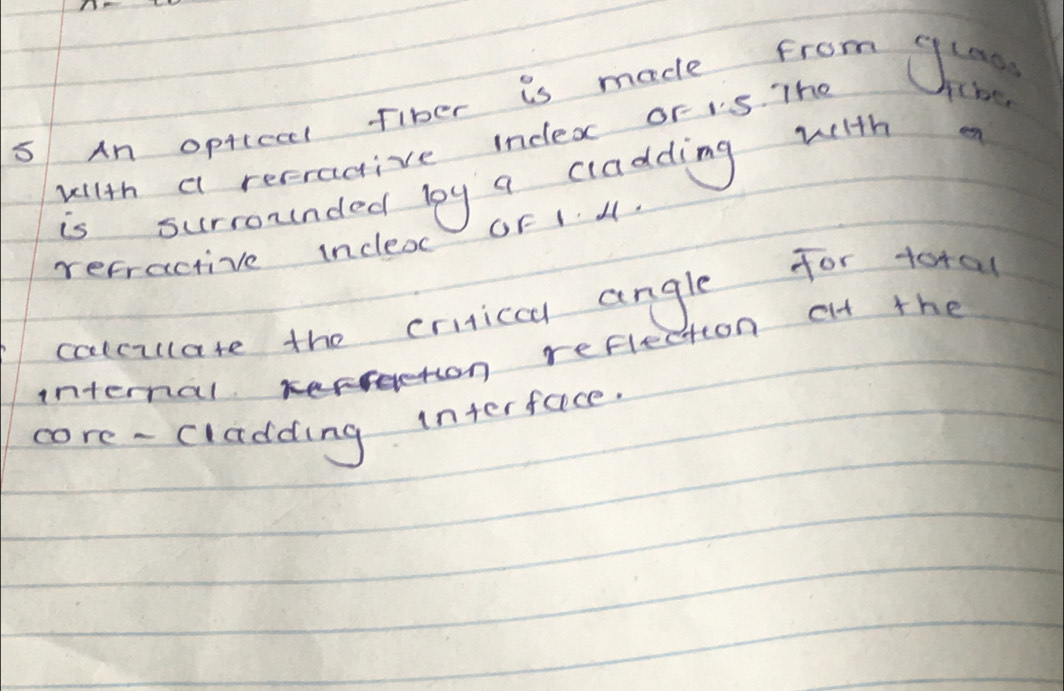 An optical fiber is made from Chine 
wilth a recragive index or is. Tho 
4cbe 
is surrounded by a cladding with a 
refractive incleac GF14. 
calculate the criticca angle for total 
n reflection at the 
internal 
core - cladding interface