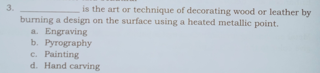 is the art or technique of decorating wood or leather by
burning a design on the surface using a heated metallic point.
a. Engraving
b.Pyrography
c. Painting
d. Hand carving