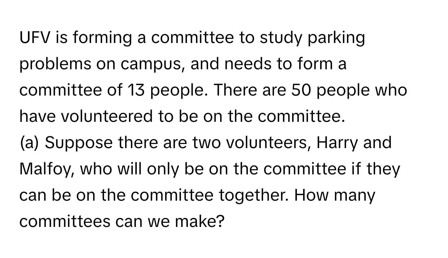 UFV is forming a committee to study parking problems on campus, and needs to form a committee of 13 people. There are 50 people who have volunteered to be on the committee. 
(a) Suppose there are two volunteers, Harry and Malfoy, who will only be on the committee if they can be on the committee together. How many committees can we make?