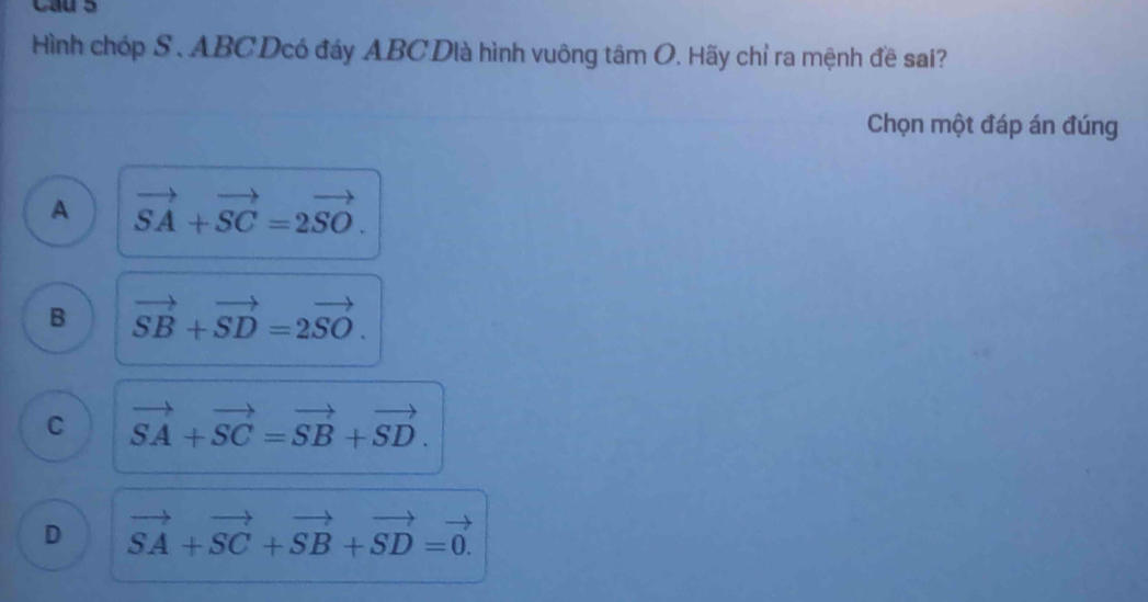 Cau s
ình chóp S. ABCDcó đáy ABCDià hình vuông tâm O. Hãy chỉ ra mệnh đề sai?
Chọn một đáp án đúng
A vector SA+vector SC=2vector SO.
B vector SB+vector SD=2vector SO.
C vector SA+vector SC=vector SB+vector SD.
D vector SA+vector SC+vector SB+vector SD=vector 0.