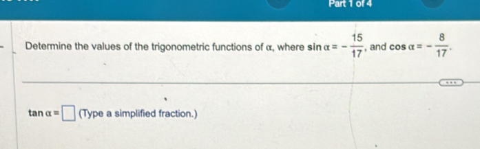 Determine the values of the trigonometric functions of α, where sin alpha =- 15/17  , and cos alpha =- 8/17 .
tan alpha =□ (Typeasimpl ified fraction.)