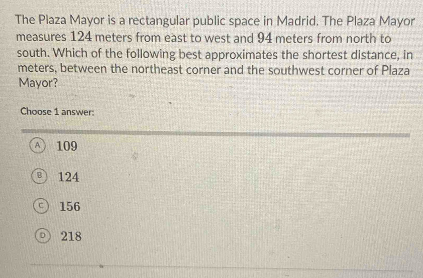 The Plaza Mayor is a rectangular public space in Madrid. The Plaza Mayor
measures 124 meters from east to west and 94 meters from north to
south. Which of the following best approximates the shortest distance, in
meters, between the northeast corner and the southwest corner of Plaza
Mayor?
Choose 1 answer:
A 109
Ⓑ 124
○ 156
D 218