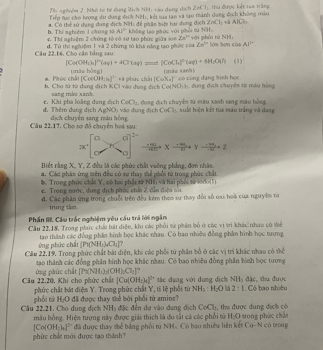 Thi nghiệm 2. Nhỏ từ từ dung dịch NH_3 vào dung dịch ZnCl_2 ,  thu được kết tùa trắng
Tiếp tục cho lượng dư dung dịch NH₃, kết tùa tan và tạo thành dung dịch không màu.
a. Có thể sử dụng dung dịch NH_3 để phân biệt hai dung dịch ZnCl_2 và AlCl_3.
b. Thí nghiệm J chứng tỏ Al^(3+) không tạo phức với phối tử NH_3.
c. Thí nghiệm 2 chứng tỏ có sự tạo phức giữa ion Zn^(2+) với phối tử NH_3.
d. Từ thí nghiệm 1 và 2 chứng tỏ khả năng tạo phức của Zn^(2+) lớn hơn của Al^(3+).
Câu 22.16. Cho cân bằng sau:
[Co(OH_2)_6]^2+(aq)+4Cl^-(aq)leftharpoons [CoCl_4]^2-(aq)+6H_2O(l) (1)
(màu hồng) (màu xanh)
a. Phức chất [Co(OH_2)_6]^2-4 và phức chất [CoX_4]^2-co. cùng dạng hình học.
b. Cho từ từ dung dịch KCl vào dung dịch Co(NO_3)_2. dung dịch chuyên từ màu hóng
sang màu xanh.
c. Khi pha loãng dung dịch CoCl_2 , dung dịch chuyển từ màu xanh sang màu hồng.
d. Thêm dung dịch AgNO_3 vào dung địch CoCl_2. , xuất hiện kết tùa màu trắng và dung
dịch chuyển sang màu hồng.
Câu 22.17. Cho sơ đồ chuyển hoá sau:
xrightarrow +4KIXxrightarrow +NH_3Yxrightarrow +NH_3Z
Biết rằng X, Y, Z đều là các phức chất vuông phẳng, đơn nhân.
a. Các phản ứng trên đều có sự thay thế phối tử trong phức chất.
b. Trong phức chất Y, có hai phối tử NH_3 và hai phối tử iodo(I).
c. Trong nước, dung dịch phức chất Z dẫn điện tốt.
d. Các phản ứng trong chuỗi trên đều kèm theo sự thay đổi số oxi hoá của nguyên từ
trung tâm.
Phần III. Câu trắc nghiệm yêu cầu trả lời ngắn
Câu 22.18. Trong phức chất bát diện, khi các phối tử phân bố ở các vị trí khác nhau có thể
tạao thành các đồng phân hình học khác nhau. Có bao nhiêu đồng phân hình học tương
ứng phức chất [Pt(NH_3)_4Cl_2] ?
Câu 22.19. Trong phức chất bát diện, khi các phối tử phân bố ở các vị trí khác nhau có thể
tạo thành các đồng phân hình học khác nhau. Có bao nhiêu đồng phân hình học tương
ứng phức chất [Pt(NH_3)_2(OH)_2Cl_2] ?
Câu 22.20. Khi cho phức chất [Cu(OH_2)_6]^2+ tác dụng với dung dịch NH_3 đ 10 :, thu được
phức chất bát diện Y. Trong phức chất Y, tỉ lệ phối từ NH_3:H_2O là 2:1. Có bao nhiêu
phối tử H_2O đã được thay thế bởi phối tử amine?
Câu 22.21. Cho dung dịch NH_3 đặc đến dư vào dung dịch CoCl_2 , thu được dung dịch có
màu hồng. Hiện tượng này được giải thích là do tất cả các phối từ H_2O trong phức chất
[Co(OH_2)_6]^2- đã được thay thế bằng phối tử NH_3. Có bao nhiêu liên kết Co-N có trong
phức chất mới được tạo thành?